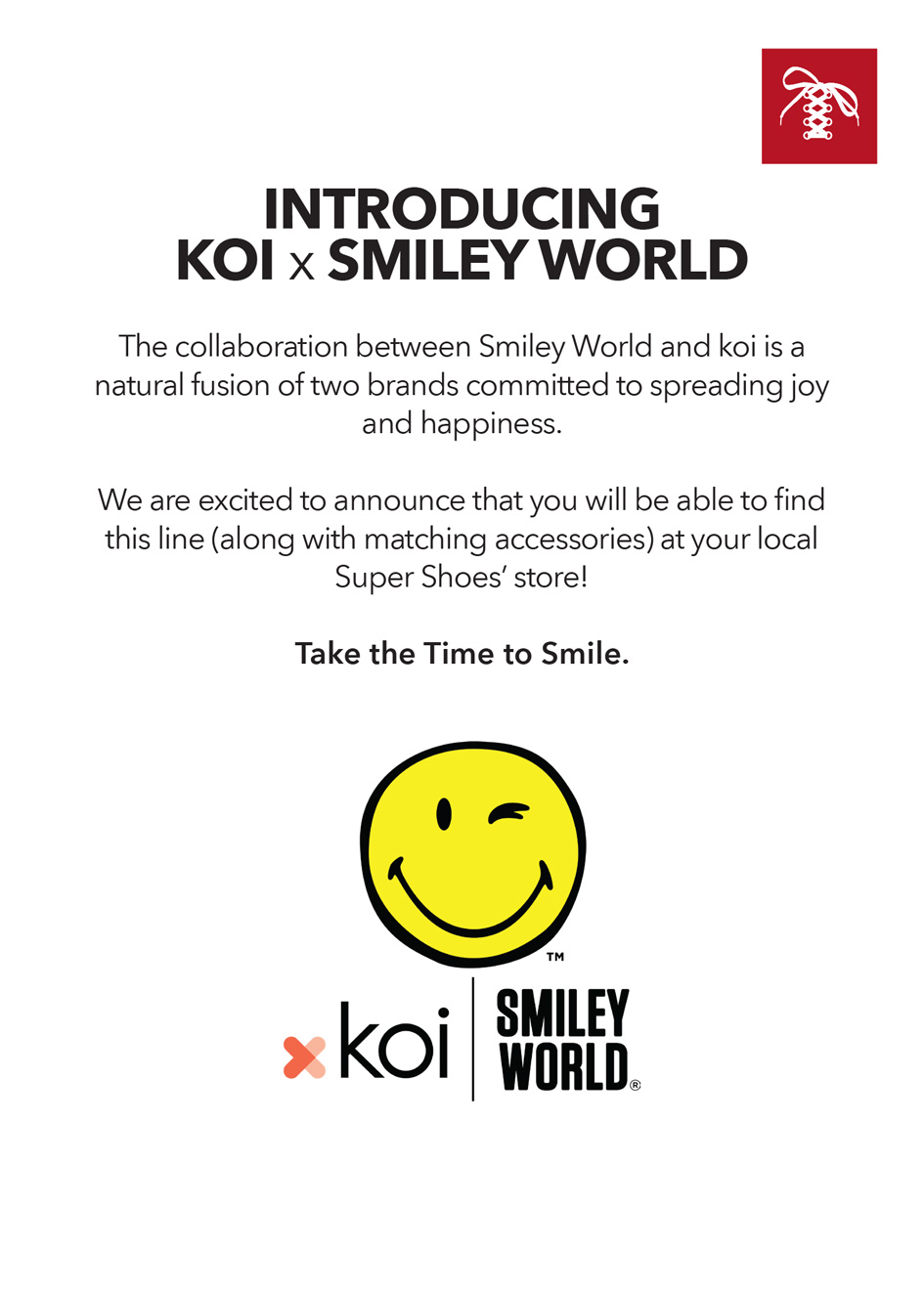 Suepr Shoes laces logo. Introducing Koi x Smiley World.  The collaboration between Smiley World and Koi is a natural fusion of two brands committed to spreading joy and happiness.  We are excited  to announce that you will be able to find this line (along with matching accessories) at your local Super Shoes's store! Take the time to smile. Smiley logo. Koi | Smiley World logo.  